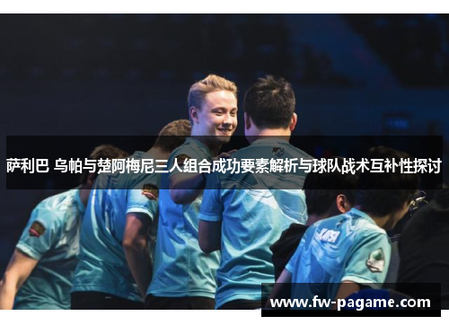 萨利巴 乌帕与楚阿梅尼三人组合成功要素解析与球队战术互补性探讨